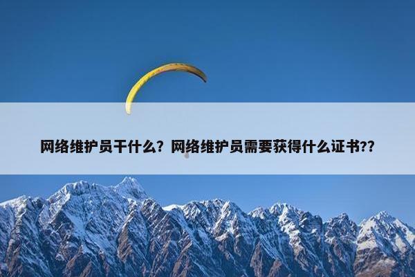 网络维护员干什么？网络维护员需要获得什么证书?？