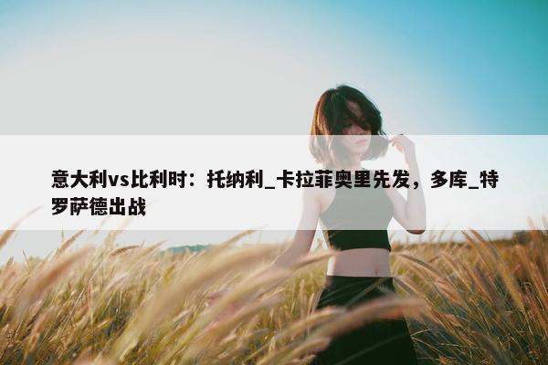 意大利vs比利时：托纳利_卡拉菲奥里先发，多库_特罗萨德出战