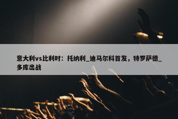 意大利vs比利时：托纳利_迪马尔科首发，特罗萨德_多库出战