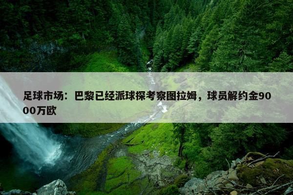 足球市场：巴黎已经派球探考察图拉姆，球员解约金9000万欧