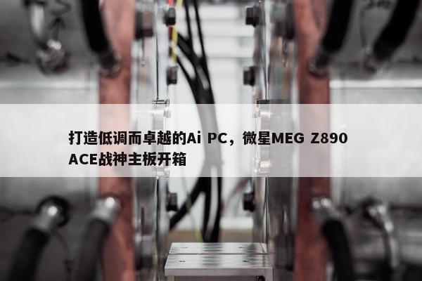 打造低调而卓越的Ai PC，微星MEG Z890 ACE战神主板开箱