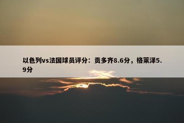 以色列vs法国球员评分：贡多齐8.6分，格莱泽5.9分