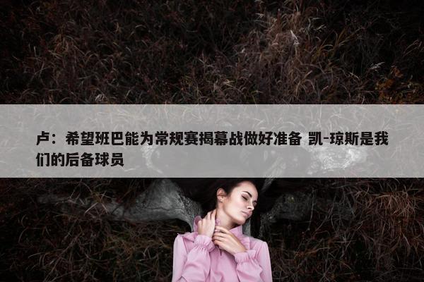 卢：希望班巴能为常规赛揭幕战做好准备 凯-琼斯是我们的后备球员