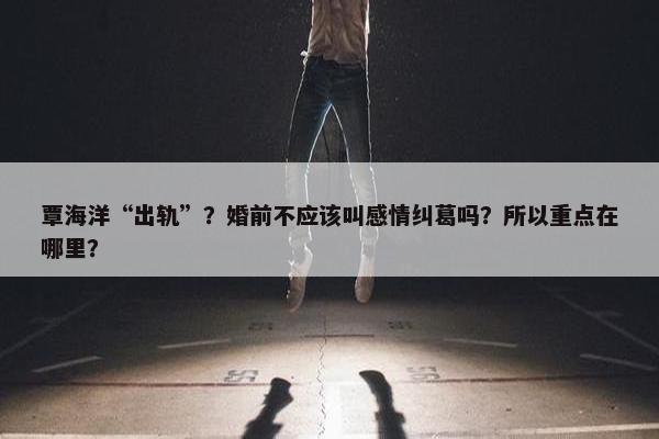 覃海洋“出轨”？婚前不应该叫感情纠葛吗？所以重点在哪里？