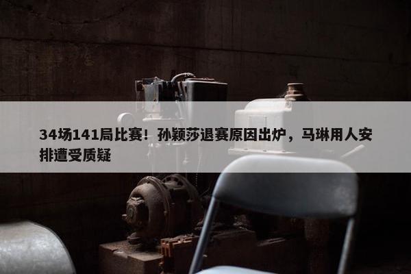 34场141局比赛！孙颖莎退赛原因出炉，马琳用人安排遭受质疑