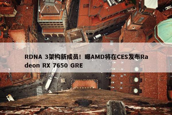 RDNA 3架构新成员！曝AMD将在CES发布Radeon RX 7650 GRE