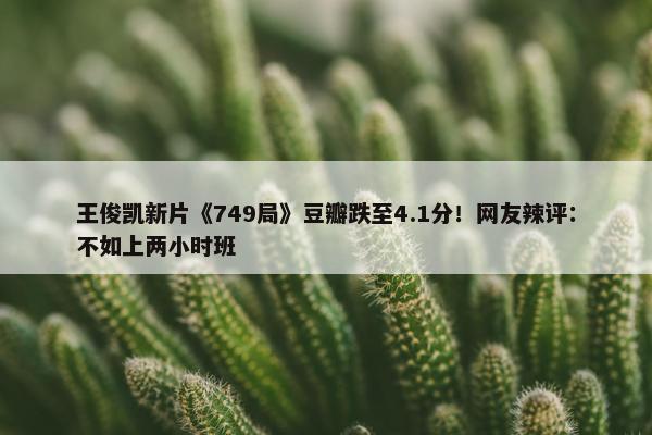 王俊凯新片《749局》豆瓣跌至4.1分！网友辣评：不如上两小时班