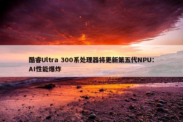 酷睿Ultra 300系处理器将更新第五代NPU：AI性能爆炸