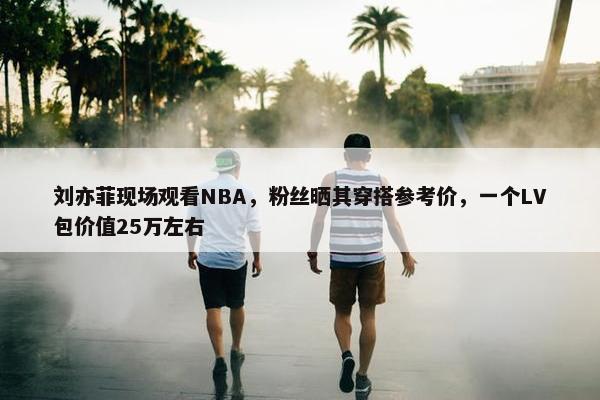 刘亦菲现场观看NBA，粉丝晒其穿搭参考价，一个LV包价值25万左右