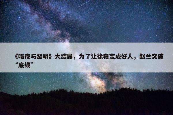 《暗夜与黎明》大结局，为了让徐巍变成好人，赵兰突破“底线”