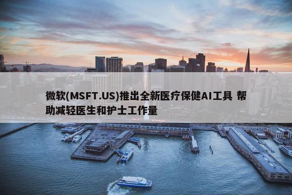 微软(MSFT.US)推出全新医疗保健AI工具 帮助减轻医生和护士工作量