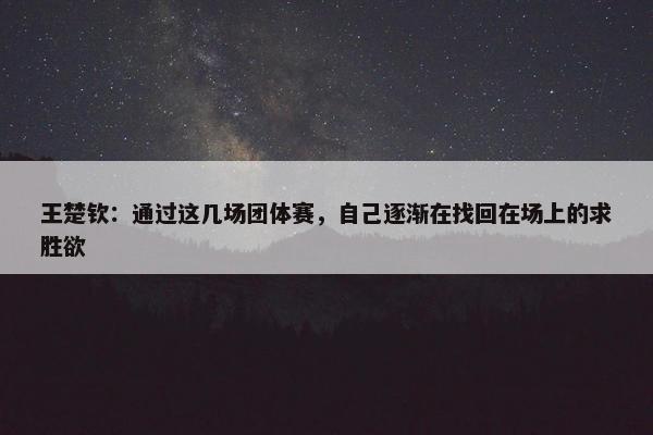 王楚钦：通过这几场团体赛，自己逐渐在找回在场上的求胜欲