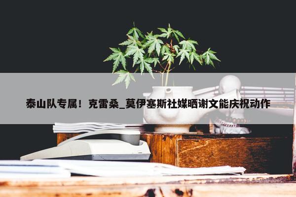 泰山队专属！克雷桑_莫伊塞斯社媒晒谢文能庆祝动作