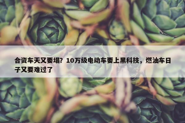 合资车天又要塌？10万级电动车要上黑科技，燃油车日子又要难过了