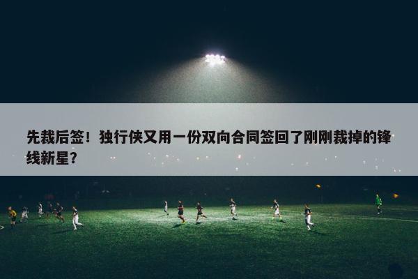 先裁后签！独行侠又用一份双向合同签回了刚刚裁掉的锋线新星？