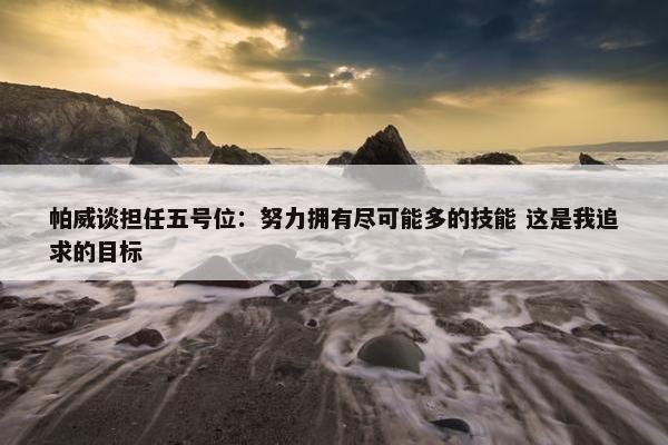 帕威谈担任五号位：努力拥有尽可能多的技能 这是我追求的目标