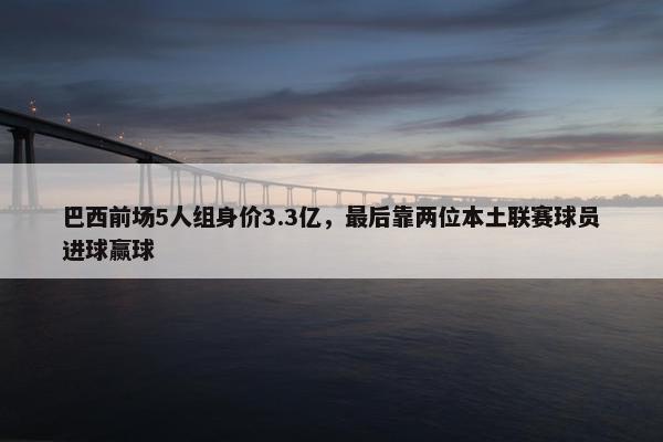 巴西前场5人组身价3.3亿，最后靠两位本土联赛球员进球赢球