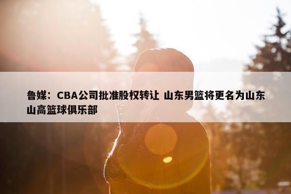 鲁媒：CBA公司批准股权转让 山东男篮将更名为山东山高篮球俱乐部