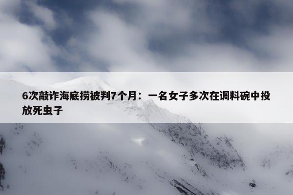 6次敲诈海底捞被判7个月：一名女子多次在调料碗中投放死虫子