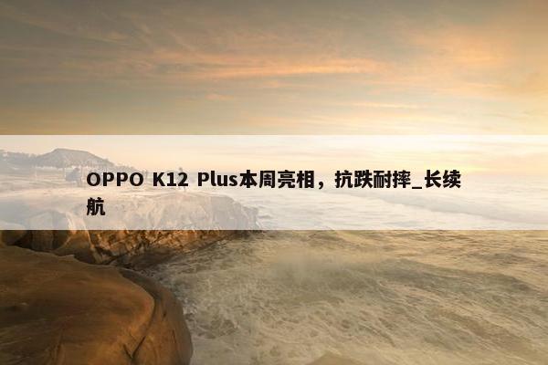 OPPO K12 Plus本周亮相，抗跌耐摔_长续航