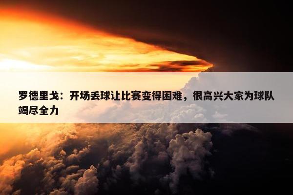 罗德里戈：开场丢球让比赛变得困难，很高兴大家为球队竭尽全力