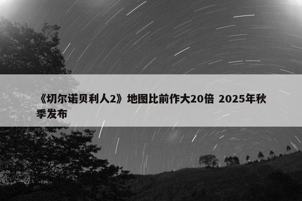 《切尔诺贝利人2》地图比前作大20倍 2025年秋季发布