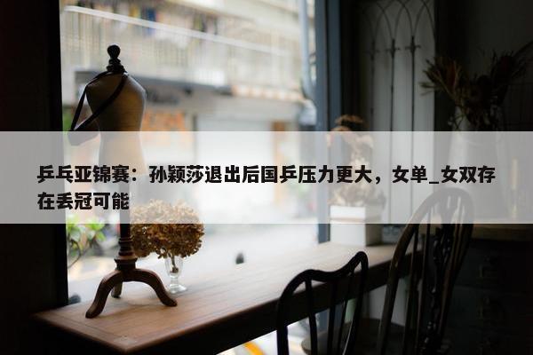 乒乓亚锦赛：孙颖莎退出后国乒压力更大，女单_女双存在丢冠可能