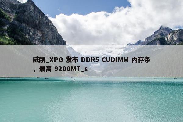 威刚_XPG 发布 DDR5 CUDIMM 内存条，最高 9200MT_s