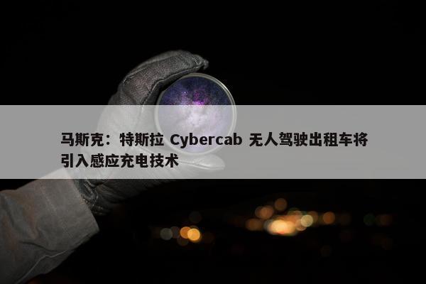 马斯克：特斯拉 Cybercab 无人驾驶出租车将引入感应充电技术