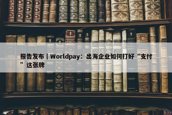 报告发布｜Worldpay：出海企业如何打好“支付”这张牌