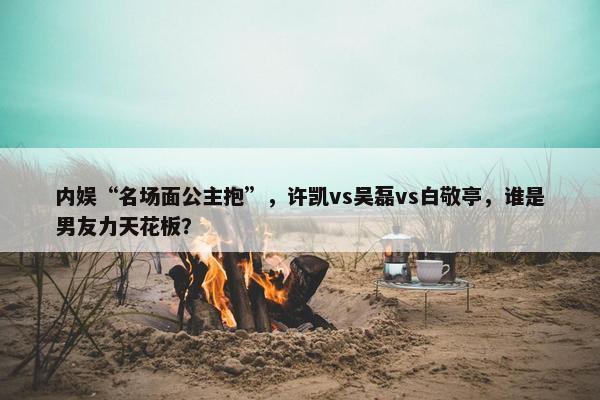 内娱“名场面公主抱”，许凯vs吴磊vs白敬亭，谁是男友力天花板？