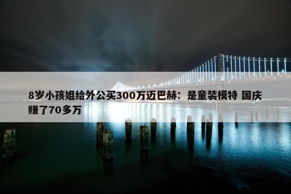 8岁小孩姐给外公买300万迈巴赫：是童装模特 国庆赚了70多万