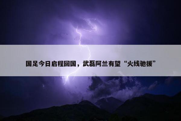 国足今日启程回国，武磊阿兰有望“火线驰援”