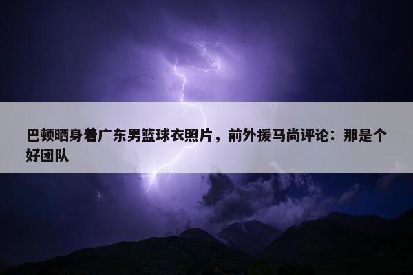 巴顿晒身着广东男篮球衣照片，前外援马尚评论：那是个好团队