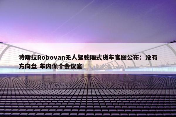 特斯拉Robovan无人驾驶厢式货车官图公布：没有方向盘 车内像个会议室