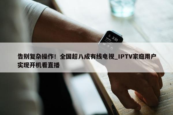 告别复杂操作！全国超八成有线电视_IPTV家庭用户实现开机看直播