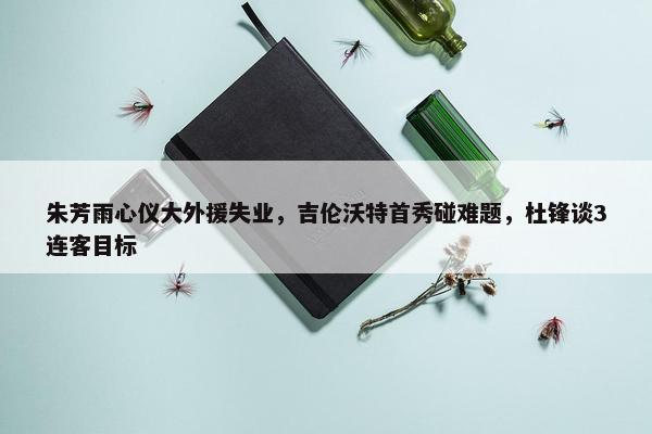 朱芳雨心仪大外援失业，吉伦沃特首秀碰难题，杜锋谈3连客目标