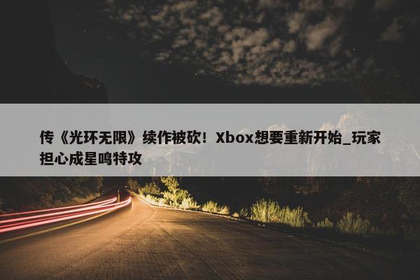 传《光环无限》续作被砍！Xbox想要重新开始_玩家担心成星鸣特攻