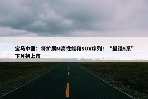 宝马中国：将扩展M高性能和SUV序列！“最强5系”下月初上市