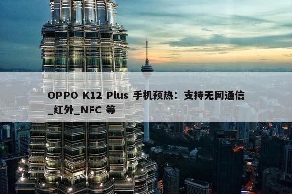 OPPO K12 Plus 手机预热：支持无网通信_红外_NFC 等