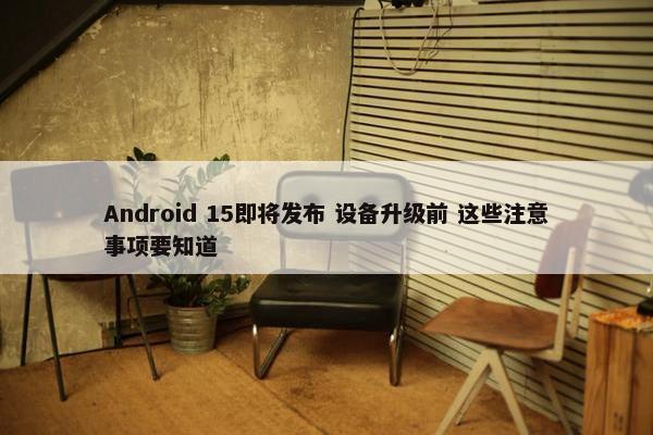 Android 15即将发布 设备升级前 这些注意事项要知道