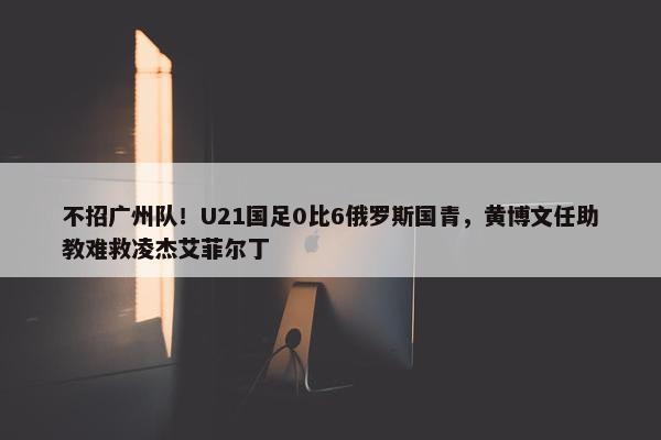 不招广州队！U21国足0比6俄罗斯国青，黄博文任助教难救凌杰艾菲尔丁