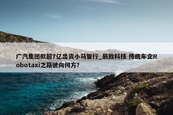 广汽集团拟超7亿出资小马智行_辰致科技 传统车企Robotaxi之路驶向何方？