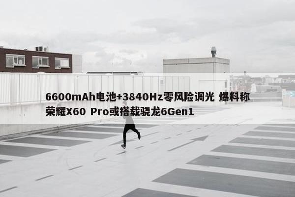 6600mAh电池+3840Hz零风险调光 爆料称荣耀X60 Pro或搭载骁龙6Gen1