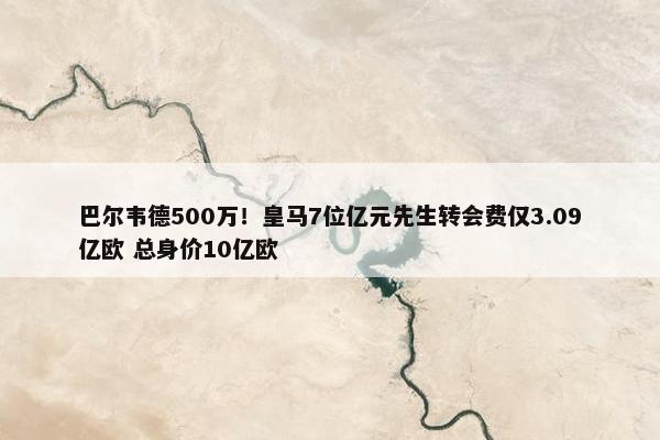 巴尔韦德500万！皇马7位亿元先生转会费仅3.09亿欧 总身价10亿欧