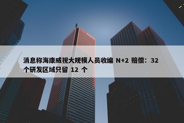 消息称海康威视大规模人员收编 N+2 赔偿：32 个研发区域只留 12 个