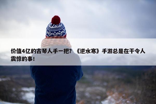 价值4亿的古琴人手一把？《逆水寒》手游总是在干令人震惊的事！