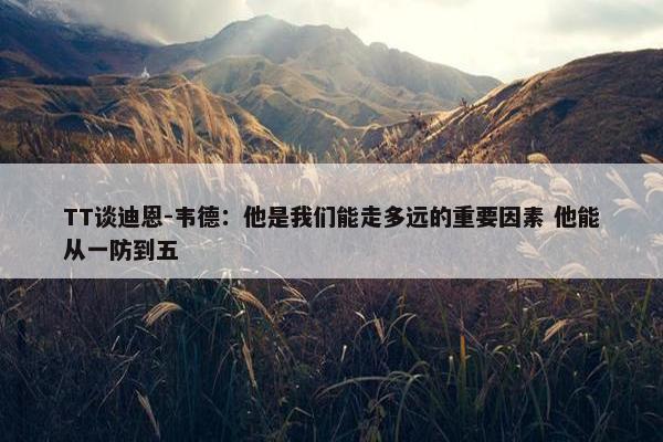 TT谈迪恩-韦德：他是我们能走多远的重要因素 他能从一防到五