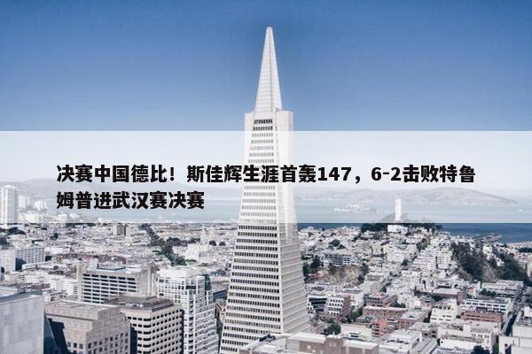 决赛中国德比！斯佳辉生涯首轰147，6-2击败特鲁姆普进武汉赛决赛