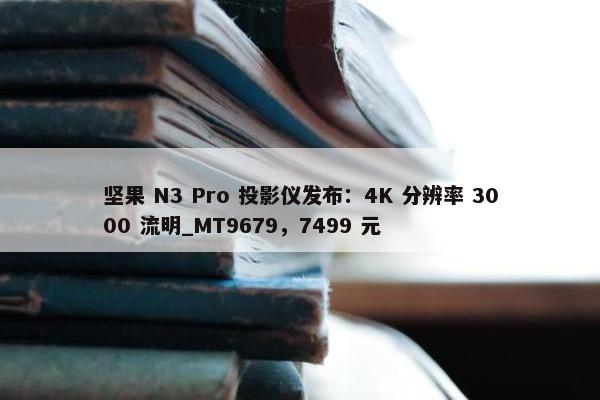 坚果 N3 Pro 投影仪发布：4K 分辨率 3000 流明_MT9679，7499 元